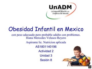 Obesidad Infantil en Mexico
Iliana Mercedes Velasco Reyero
Aspirante lic. Nutricion aplicada
AS1801140196
Actividad 2
Unidad 3
Sesión 8
con peso adecuado pero probable adulto con problemas.
 