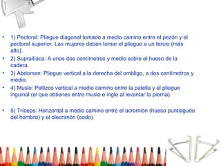 •   1) Pectoral: Pliegue diagonal tomado a medio camino entre el pezón y el
    pectoral superior. Las mujeres deben tomar el pliegue a un tercio (más
    alto).
•   2) Suprailíaca: A unos dos centímetros y medio sobre el hueso de la
    cadera.
•   3) Abdomen: Pliegue vertical a la derecha del ombligo, a dos centímetros y
    medio.
•   4) Muslo: Pellizco vertical a medio camino entre la patella y el pliegue
    inguinal (el que obtienes entre muslo e ingle al levantar la pierna).

•   5) Tríceps: Horizontal a medio camino entre el acromión (hueso puntiagudo
    del hombro) y el olecranón (codo).
 