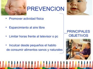 PREVENCION
• Promover actividad física

• Esparcimiento al aire libre
                                           PRINCIPALES
• Limitar horas frente al televisor o pc    OBJETIVOS

• Inculcar desde pequeños el habito
 de consumir alimentos sanos y naturales
 