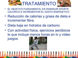 TRATAMIENTO
• EL OBJETIVO FUNDAMENTAL ES DISMINUIR APORTE
  CALORICO E INCREMENTAR EL GASTO ENERGETICO.
• Reducción de calorías y grasa de dieta e
  incrementar fibra.
• Dieta baja en hidratos de carbono
• Con actividad física, ejercicios aeróbicos
  lo que incluye menos horas en tv y video
  juegos
 