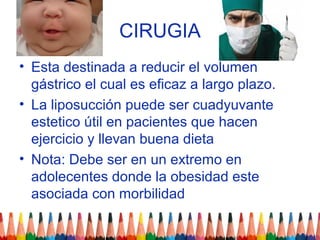 CIRUGIA
• Esta destinada a reducir el volumen
  gástrico el cual es eficaz a largo plazo.
• La liposucción puede ser cuadyuvante
  estetico útil en pacientes que hacen
  ejercicio y llevan buena dieta
• Nota: Debe ser en un extremo en
  adolecentes donde la obesidad este
  asociada con morbilidad
 