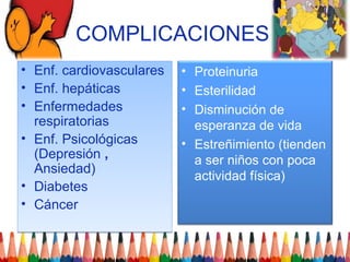 COMPLICACIONES
•   Enf. cardiovasculares   • Proteinuria
•   Enf. hepáticas          • Esterilidad
•   Enfermedades            • Disminución de
    respiratorias             esperanza de vida
•   Enf. Psicológicas       • Estreñimiento (tienden
    (Depresión ,              a ser niños con poca
    Ansiedad)                 actividad física)
•   Diabetes
•   Cáncer
 