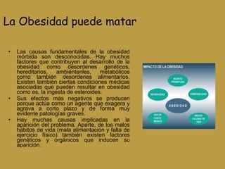 La Obesidad puede matar Las causas fundamentales de la obesidad mórbida son desconocidas. Hay muchos factores que contribuyen al desarrollo de la obesidad como desordenes genéticos, hereditarios, ambiéntenles, metabólicos como también desordenes alimentarios. Existen también ciertas condiciones médicas asociadas que pueden resultar en obesidad como es, la ingesta de esteroides. Sus efectos más negativos se producen porque actúa como un agente que exagera y agrava a corto plazo y de forma muy evidente patologías graves. Hay muchas causas implicadas en la aparición del problema. Aparte, de los malos hábitos de vida (mala alimentación y falta de ejercicio físico) también existen factores genéticos y orgánicos que inducen su aparición .  