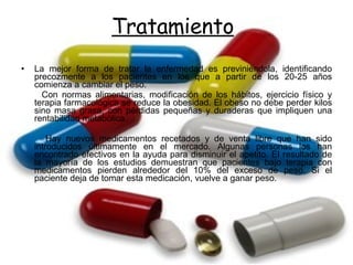 La mejor forma de tratar la enfermedad es previniéndola, identificando precozmente a los pacientes en los que a partir de los 20-25 años comienza a cambiar el peso.  Con normas alimentarias, modificación de los hábitos, ejercicio físico y terapia farmacológica se reduce la obesidad. El obeso no debe perder kilos sino masa grasa, con pérdidas pequeñas y duraderas que impliquen una rentabilidad metabólica. Hay nuevos medicamentos recetados y de venta libre que han sido introducidos últimamente en el mercado. Algunas personas los han encontrado efectivos en la ayuda para disminuir el apetito. El resultado de la mayoría de los estudios demuestran que pacientes bajo terapia con medicamentos pierden alrededor del 10% del exceso de peso. Si el paciente deja de tomar esta medicación, vuelve a ganar peso. Tratamiento 