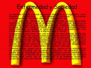 Enfermedad y Sociedad La obesidad mórbida produce numerosos trastornos en el organismo, como diabetes, hipertensión, enfermedades cardíacas, accidentes cerebrovasculares, cánceres, depresión, osteoartritis, etc.  Las personas afectadas por obesidad también pueden desarrollar lentamente hipoxemia y apnea de sueño. El hecho de que disminuya la cantidad de oxígeno en la sangre y se presenten problemas relacionados a la apnea de sueño pueden producir somnolencia en la persona. Cuando estos trastornos no reciben un tratamiento médico se puede sufrir una insuficiencia cardiaca, llevando a afectar hasta la muerte. Comparando el patrimonio neto, con el índice de masa corporal, un estudio de 2004 encontró que sujetos americanos obesos son la mitad de ricos que los delgados. Una tasa mayor de un bajo nivel de educación y tendencias a depender de comidas rápidas baratas es visto como una razón por la cual estos resultados son tan diferentes. Otro estudio encontró que mujeres quienes se casaban dentro de un estatus más alto son más delgadas que las mujeres quienes se casan dentro de un estatus más bajo.  Comidas rápidas, largos días en un escritorio, barrios en los suburbios de las grandes ciudades que requieren la utilización de vehículos, hacen posible que se magnifique los factores hereditarios como el metabolismo y la eficiencia en el depósito de grasa. Para aquellos que sufren de obesidad mórbida, nada menos que un cambio total en el ambiente usualmente resulta en una falla para alcanzar y mantener un adecuado peso corporal. 