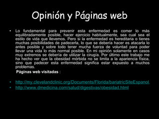 Opinión y Páginas web Lo fundamental para prevenir esta enfermedad es comer lo más equilibradamente posible, hacer ejercicio habitualmente, sea cual sea el estilo de vida que llevemos. Pero si la enfermedad es hereditaria o tienes muchas posibilidades de padecerla, lo que se debería hacer es atacarla lo antes posible y sobre todo tener mucha fuerza de voluntad para poder llevar una vida lo más normal posible. En mi opinión solamente en casos muy extremos se debería de utilizar la cirugía. Por último este trabajo me ha hecho ver que la obesidad mórbida no se limita a la apariencia física, sino que padecer esta enfermedad significa estar expuesto a muchos problemas. Páginas web visitadas  :   http://my.clevelandclinic.org/Documents/Florida/bariatricSiteEspanol.pdf http://www.dmedicina.com/salud/digestivas/obesidad.html 