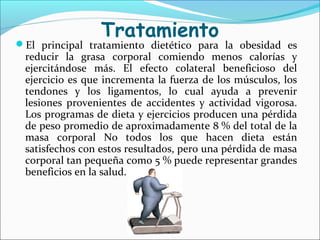 Tratamiento
El principal tratamiento dietético para la obesidad es
reducir la grasa corporal comiendo menos calorías y
ejercitándose más. El efecto colateral beneficioso del
ejercicio es que incrementa la fuerza de los músculos, los
tendones y los ligamentos, lo cual ayuda a prevenir
lesiones provenientes de accidentes y actividad vigorosa.
Los programas de dieta y ejercicios producen una pérdida
de peso promedio de aproximadamente 8 % del total de la
masa corporal No todos los que hacen dieta están
satisfechos con estos resultados, pero una pérdida de masa
corporal tan pequeña como 5 % puede representar grandes
beneficios en la salud.
 