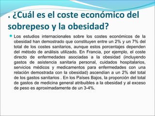 . ¿Cuál es el coste económico del
sobrepeso y la obesidad?
Los estudios internacionales sobre los costes económicos de la
obesidad han demostrado que constituyen entre un 2% y un 7% del
total de los costes sanitarios, aunque estos porcentajes dependen
del método de análisis utilizado. En Francia, por ejemplo, el coste
directo de enfermedades asociadas a la obesidad (incluyendo
gastos de asistencia sanitaria personal, cuidados hospitalarios,
servicios médicos y medicamentos para enfermedades con una
relación demostrada con la obesidad) ascendían a un 2% del total
de los gastos sanitarios . En los Países Bajos, la proporción del total
de gastos de medicina general atribuibles a la obesidad y al exceso
de peso es aproximadamente de un 3-4%.
 