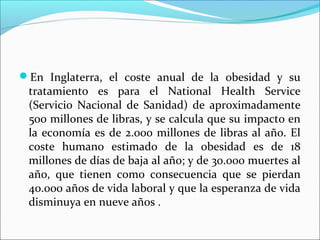 En Inglaterra, el coste anual de la obesidad y su
tratamiento es para el National Health Service
(Servicio Nacional de Sanidad) de aproximadamente
500 millones de libras, y se calcula que su impacto en
la economía es de 2.000 millones de libras al año. El
coste humano estimado de la obesidad es de 18
millones de días de baja al año; y de 30.000 muertes al
año, que tienen como consecuencia que se pierdan
40.000 años de vida laboral y que la esperanza de vida
disminuya en nueve años .
 