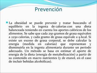 Prevención
La obesidad se puede prevenir y tratar buscando el
equilibrio en la ingesta de calorías con una dieta
balanceada teniendo en cuenta los aportes calóricos de los
alimentos. Se sabe que cada 250 gramos de grasa equivalen
a 2250 calorías, y cada gramo de grasa equivale a 9 kcal. Si
existe un exceso de grasa corporal, se debe calcular la
energía (medida en calorías) que representan y
disminuirla en la ingesta alimentaria durante un período
adecuado. Un método se basa en estimar el aporte de
energía de la dieta (energía de metabolización) a partir de
su contenido en macro nutrientes (y de etanol, en el caso
de incluir bebidas alcohólicas).
 