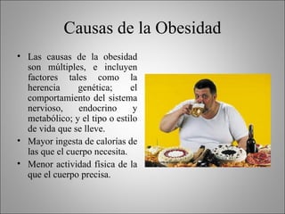 Causas de la Obesidad Las causas de la obesidad son múltiples, e incluyen factores tales como la herencia genética; el comportamiento del sistema nervioso, endocrino y metabólico; y el tipo o estilo de vida que se lleve. Mayor ingesta de calorías de las que el cuerpo necesita.  Menor actividad física de la que el cuerpo precisa.  