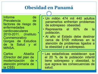 Obesidad en Panamá
Informe de
Prevalencia de
factores de riesgo de
enfermedades
cardiovasculares
2010-2011. (Instituto
Conmemorativo
Gorgas de Estudios
de la Salud y el
MINSA.
• Un millón 474 mil 440 adultos
panameños enfrentan problemas
de sobrepeso obesidad.
• Representa el 60% de la
población.
• Al año el Estado debe destinar
cerca de $100 millones en la
atención de problemas ligados a
la obesidad y al sobrepeso.
Carlos Abadía
(Director del plan de
modernización de
atención primaria de
la CSS)
• Las estadísticas establecen que
el 20 % de la población infantil
tiene sobrepeso y obesidad, lo
que agrava las consecuencias de
salud.
 