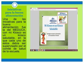 Iniciativas
para la buena
alimentación
Una de las
iniciativas para la
buena
alimentación fue
la del MEDUCA,
con mi Kiosco es
un kiosco
saludable, en la
que cada uno de
estos debía ser
supervisado por el
comité de salud
de la escuela.
 
