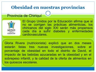 Obesidad en nuestras provincias
Provincia de Chiriquí
El Grupo Unidos por la Educación afirma que si
no se corrigen las prácticas alimenticias, los
chiricanos del siglo XXI serán más propensos
cada día a sufrir diabetes y enfermedades
cardiovasculares.
Gloria Rivera (nutricionista) explicó que en dos meses
estarán listas tres nuevas investigaciones, sobre el
porcentaje de obesidad en todo el distrito de David, el
impacto de las bebidas azucaradas en la obesidad y en el
sobrepeso infantil, y la calidad de la oferta de alimentos en
los quioscos escolares.
 