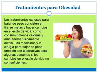 Tratamientos para Obesidad
Los tratamientos exitosos para
bajar de peso consisten en
fijarse metas y hacer cambios
en el estilo de vida, como
consumir menos calorías y
mantenerse físicamente
activo. Las medicinas y la
cirugía para bajar de peso
también son alternativas para
algunas personas si los
cambios en el estilo de vida no
son suficientes.
 