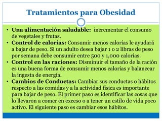 Tratamientos para Obesidad
• Una alimentación saludable: incrementar el consumo
de vegetales y frutas.
• Control de calorías: Consumir menos calorías le ayudará
a bajar de peso. Si un adulto desea bajar 1 o 2 libras de peso
por semana debe consumir entre 500 y 1,000 calorías.
• Control en las raciones: Disminuir el tamaño de la ración
es una buena forma de consumir menos calorías y balancear
la ingesta de energía.
• Cambios de Conductas: Cambiar sus conductas o hábitos
respecto a las comidas y a la actividad física es importante
para bajar de peso. El primer paso es identificar las cosas que
lo llevaron a comer en exceso o a tener un estilo de vida poco
activo. El siguiente paso es cambiar esos hábitos.
 