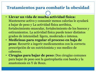 Tratamientos para combatir la obesidad
• Llevar un vida de mucha actividad física:
Mantenerse activo y consumir menos calorías le ayudará
a bajar de peso y La actividad física aeróbica,
fortalecimiento muscular, fortalecimiento de los huesos y
estiramientos. La actividad física puede tener distintos
grados de intensidad: ligera, moderada o intensa.
• Medicinas para regular el proceso en baja de
peso: Recurrir a ingerir medicamentos con la correcta
prescripción de un nutricionista y sus medico de
cabecera.
• Cirugías para bajar de peso: Dos cirugías comunes
para bajar de peso son la gastroplastia con banda y la
anastomosis en Y de Roux.
 