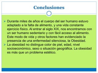 Conclusiones
 Durante miles de años el cuerpo del ser humano estuvo
adaptado a la falta de alimento, y una vida constante
ejercicio físico. Al entrar al siglo XIX, nos encontramos con
un ser humano sedentario y con fácil acceso al alimento.
Este modo de vida y otros factores han evidenciado la
presencia de una enfermedad silenciosa, la Obesidad.
 La obesidad no distingue color de piel, edad, nivel
socioeconómico, sexo o situación geográfica. La obesidad
es más que un problema estético.
 