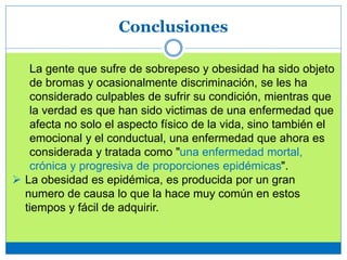 Conclusiones
La gente que sufre de sobrepeso y obesidad ha sido objeto
de bromas y ocasionalmente discriminación, se les ha
considerado culpables de sufrir su condición, mientras que
la verdad es que han sido victimas de una enfermedad que
afecta no solo el aspecto físico de la vida, sino también el
emocional y el conductual, una enfermedad que ahora es
considerada y tratada como "una enfermedad mortal,
crónica y progresiva de proporciones epidémicas".
 La obesidad es epidémica, es producida por un gran
numero de causa lo que la hace muy común en estos
tiempos y fácil de adquirir.
 