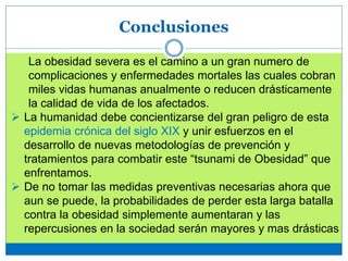 Conclusiones
La obesidad severa es el camino a un gran numero de
complicaciones y enfermedades mortales las cuales cobran
miles vidas humanas anualmente o reducen drásticamente
la calidad de vida de los afectados.
 La humanidad debe concientizarse del gran peligro de esta
epidemia crónica del siglo XIX y unir esfuerzos en el
desarrollo de nuevas metodologías de prevención y
tratamientos para combatir este “tsunami de Obesidad” que
enfrentamos.
 De no tomar las medidas preventivas necesarias ahora que
aun se puede, la probabilidades de perder esta larga batalla
contra la obesidad simplemente aumentaran y las
repercusiones en la sociedad serán mayores y mas drásticas
 
