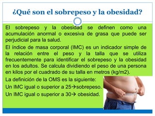 ¿Qué son el sobrepeso y la obesidad?
El sobrepeso y la obesidad se definen como una
acumulación anormal o excesiva de grasa que puede ser
perjudicial para la salud.
El índice de masa corporal (IMC) es un indicador simple de
la relación entre el peso y la talla que se utiliza
frecuentemente para identificar el sobrepeso y la obesidad
en los adultos. Se calcula dividiendo el peso de una persona
en kilos por el cuadrado de su talla en metros (kg/m2).
La definición de la OMS es la siguiente:
Un IMC igual o superior a 25sobrepeso.
Un IMC igual o superior a 30 obesidad.
 