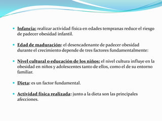  Infancia: realizar actividad física en edades tempranas reduce el riesgo
  de padecer obesidad infantil.

 Edad de maduración: el desencadenante de padecer obesidad
  durante el crecimiento depende de tres factores fundamentalmente:

 Nivel cultural o educación de los niños: el nivel cultura influye en la
  obesidad en niños y adolescentes tanto de ellos, como el de su entorno
  familiar.

 Dieta: es un factor fundamental.

 Actividad física realizada: junto a la dieta son las principales
  afecciones.
 