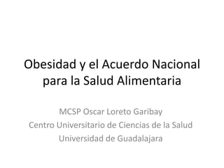 Obesidad y el Acuerdo Nacional
  para la Salud Alimentaria

       MCSP Oscar Loreto Garibay
Centro Universitario de Ciencias de la Salud
       Universidad de Guadalajara
 