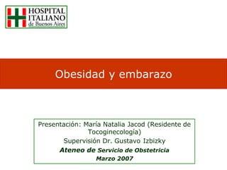Obesidad y embarazo



Presentación: María Natalia Jacod (Residente de
               Tocoginecología)
       Supervisión Dr. Gustavo Izbizky
      Ateneo de Servicio de Obstetricia
                 Marzo 2007
 
