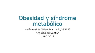 Obesidad y síndrome
metabólico
María Andrea Valencia Arballo/293033
Medicina preventiva
UABC 2015
 