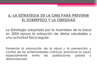 6.-LA ESTRATEGIA DE LA OMS PARA PREVENIR EL SOBREPESO Y LA OBESIDAD La Estrategia adoptada por la Asamblea de la Salud en 2004 apoya la adopción de dietas saludables y una actividad física regular. Fomentar la promoción de la salud y la prevención y control de las enfermedades crónicas; promover la salud, especialmente entre las poblaciones pobres y desfavorecida. 