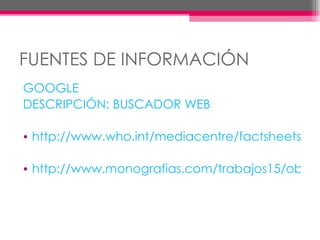 FUENTES DE INFORMACIÓN GOOGLE DESCRIPCIÓN: BUSCADOR WEB http://www.who.int/mediacentre/factsheets/fs311/es/index.html http://www.monografias.com/trabajos15/obesidad/obesidad.shtml 