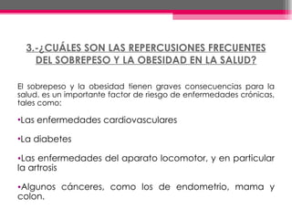 3.-¿CUÁLES SON LAS REPERCUSIONES FRECUENTES DEL SOBREPESO Y LA OBESIDAD EN LA SALUD? El sobrepeso y la obesidad tienen graves consecuencias para la salud. es un importante factor de riesgo de enfermedades crónicas, tales como: Las enfermedades cardiovasculares  La diabetes Las enfermedades del aparato locomotor, y en particular la artrosis Algunos cánceres, como los de endometrio, mama y colon.  