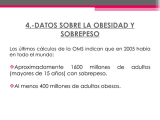4.-DATOS SOBRE LA OBESIDAD Y SOBREPESO Los últimos cálculos de la OMS indican que en 2005 había en todo el mundo: Aproximadamente 1600 millones de adultos (mayores de 15 años) con sobrepeso.  Al menos 400 millones de adultos obesos.  