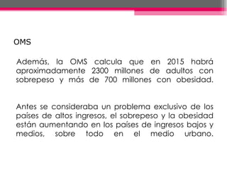 OMS Además, la OMS calcula que en 2015 habrá aproximadamente 2300 millones de adultos con sobrepeso y más de 700 millones con obesidad. Antes se consideraba un problema exclusivo de los países de altos ingresos, el sobrepeso y la obesidad están aumentando en los países de ingresos bajos y medios, sobre todo en el medio urbano. 