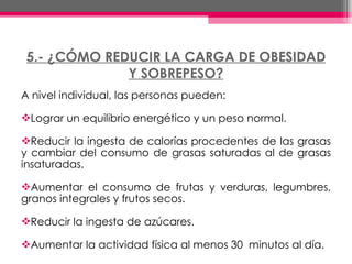 5.- ¿CÓMO REDUCIR LA CARGA DE OBESIDAD Y SOBREPESO? A nivel individual, las personas pueden: Lograr un equilibrio energético y un peso normal. Reducir la ingesta de calorías procedentes de las grasas y cambiar del consumo de grasas saturadas al de grasas insaturadas.  Aumentar el consumo de frutas y verduras, legumbres, granos integrales y frutos secos.  Reducir la ingesta de azúcares. Aumentar la actividad física al menos 30  minutos al día. 