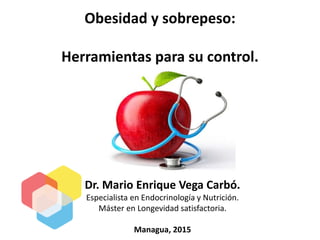 Dr. Mario Enrique Vega Carbó.
Especialista en Endocrinología y Nutrición.
Máster en Longevidad satisfactoria.
Managua, 2015
Obesidad y sobrepeso:
Herramientas para su control.
 