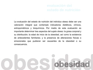 La evaluación del estado de nutrición del individuo obeso debe ser una
valoración integral que contemple indicadores dietéticos, clínicos,
antropométricos y bioquímicos. Por medio de esta evaluación es
importante determinar tres aspectos del sujeto obeso: la grasa corporal y
su distribución; la edad de inicio de la obesidad, así como la existencia
de antecedentes familiares; y la presencia de alteraciones físicas o
emocionales que pudieran ser causantes de la obesidad o su
consecuencia.
evaluación del
estado de nutrición
 
