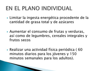  Limitar la ingesta energética procedente de la
cantidad de grasa total y de azúcares
 Aumentar el consumo de frutas y verduras,
así como de legumbres, cereales integrales y
frutos secos
 Realizar una actividad física periódica ( 60
minutos diarios para los jóvenes y 150
minutos semanales para los adultos).
 
