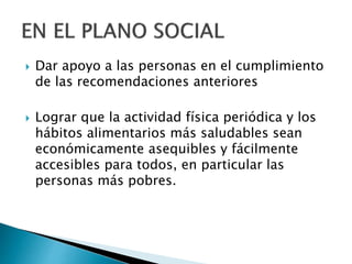  Dar apoyo a las personas en el cumplimiento
de las recomendaciones anteriores
 Lograr que la actividad física periódica y los
hábitos alimentarios más saludables sean
económicamente asequibles y fácilmente
accesibles para todos, en particular las
personas más pobres.
 