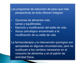 Los programas de reducción de peso que más
perspectivas de éxito ofrecen Integran:
• Opciones de alimentos más
sanas y equilibradas.
• Ejercicio y modificación del estilo de vida.
• Apoyo psicológico encaminado a la
modificación de su estilo de vida.
La farmacoterapia y la intervención quirúrgica son
apropiadas en algunas circunstancias, pero no
sustituyen a los cambios necesarios en el
consumo de alimentos y en el patrón de
actividad física.
 
