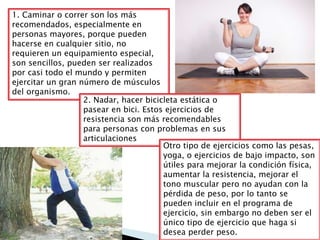 1. Caminar o correr son los más
recomendados, especialmente en
personas mayores, porque pueden
hacerse en cualquier sitio, no
requieren un equipamiento especial,
son sencillos, pueden ser realizados
por casi todo el mundo y permiten
ejercitar un gran número de músculos
del organismo.
2. Nadar, hacer bicicleta estática o
pasear en bici. Estos ejercicios de
resistencia son más recomendables
para personas con problemas en sus
articulaciones
Otro tipo de ejercicios como las pesas,
yoga, o ejercicios de bajo impacto, son
útiles para mejorar la condición física,
aumentar la resistencia, mejorar el
tono muscular pero no ayudan con la
pérdida de peso, por lo tanto se
pueden incluir en el programa de
ejercicio, sin embargo no deben ser el
único tipo de ejercicio que haga si
desea perder peso.
 