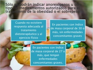 Cuando no existiere
respuesta adecuada al
tratamiento
dietoterapéutico y al
ejercicio físico
En pacientes con índice
de masa corporal de 30 o
más, sin enfermedades
concomitantes graves
En pacientes con índice
de masa corporal de 27 o
más, que tengan
enfermedades
concomitantes graves.
Sólo se podrán indicar anorexígenos u otro
tipo de medicamentos autorizados para el
tratamiento de la obesidad o el sobrepeso
 