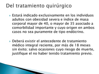  Estará indicado exclusivamente en los individuos
adultos con obesidad severa e índice de masa
corporal mayor de 40, o mayor de 35 asociado a
comorbilidad importante y cuyo origen en ambos
casos no sea puramente de tipo endócrino.
 Deberá existir el antecedente de tratamiento
médico integral reciente, por más de 18 meses
sin éxito; salvo ocasiones cuyo riesgo de muerte,
justifique el no haber tenido tratamiento previo.
 