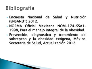  Encuesta Nacional de Salud y Nutrición
(ENSANUT) 2012.
 NORMA Oficial Mexicana NOM-174-SSA1-
1998, Para el manejo integral de la obesidad.
 Prevención, diagnostico y tratamiento del
sobrepeso y la obesidad exógena, México,
Secretaria de Salud, Actualización 2012.
 