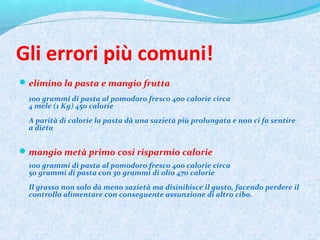 Gli errori più comuni!
elimino la pasta e mangio frutta
100 grammi di pasta al pomodoro fresco 400 calorie circa
4 mele (1 Kg) 450 calorie
A parità di calorie la pasta dà una sazietà più prolungata e non ci fa sentire
a dieta
mangio metà primo cosi risparmio calorie
100 grammi di pasta al pomodoro fresco 400 calorie circa
50 grammi di pasta con 30 grammi di olio 470 calorie
Il grasso non solo dà meno sazietà ma disinibisce il gusto, facendo perdere il
controllo alimentare con conseguente assunzione di altro cibo.
 