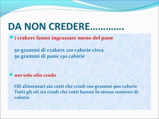 DA NON CREDERE………….
i crakers fanno ingrassare meno del pane
50 grammi di crakers 210 calorie circa
50 grammi di pane 130 calorie
uso solo olio crudo
Oli alimentari sia cotti che crudi 100 grammi 900 calorie
Tutti gli oli sia crudi che cotti hanno lo stesso numero di
calorie
 