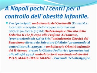 A Napoli pochi i centri per il
controllo dell´obesità infantile.
Tra i principali: ambulatorio del Cardarelli (Dr.ssa M.r.
Licenziati -recapito telefonico per informazioni
0817472704/0817472726); Diabetologia e Obesità della
Federico II che fa capo alla Prof.ssa A.Franzese,
(prenotazioni: 081 746 32 81); l´ambulatorio Obesità del
Santobono diretto da Salvatore Di Maio ( prenotando al
centralino 081.2205111 ); ambulatorio Obesità infantile
del II Ateneo presso la Clinica Pediatrica (prenotazioni
allo 081 566 54 73), ambulatorio di auxologia ed obesità
P.O.S. MARIA DELLE GRAZIE – Pozzuoli Tel 081/8552300
 