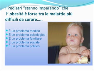     I Pediatri “stanno imparando” che    
      l’ obesità è forse tra le malattie più
difficili da curare…..
È un problema medico
È un problema psicologico
È un problema familiare
È un problema sociale
È un problema politico
 