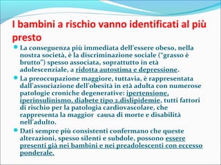 I bambini a rischio vanno identificati al più
presto
La conseguenza più immediata dell’essere obeso, nella
nostra società, è la discriminazione sociale (“grasso è
brutto”) spesso associata, soprattutto in età
adolescenziale, a ridotta autostima e depressione.
La preoccupazione maggiore, tuttavia, è rappresentata
dall’associazione dell’obesità in età adulta con numerose
patologie croniche degenerative: ipertensione,
iperinsulinismo, diabete tipo 2,dislipidemie, tutti fattori
di rischio per la patologia cardiovascolare, che
rappresenta la maggior causa di morte e disabilità
nell’adulto.
Dati sempre più consistenti confermano che queste
alterazioni, spesso silenti e subdole, possono essere
presenti già nei bambini e nei preadolescenti con eccesso
ponderale.
 