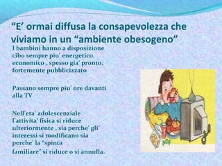 “E’ ormai diffusa la consapevolezza che
viviamo in un “ambiente obesogeno”
I bambini hanno a disposizione
cibo sempre piu’ energetico,
economico , spesso gia’ pronto,
fortemente pubblicizzato
Passano sempre piu’ ore davanti
alla TV
Nell’eta’ adolescenziale
l’attivita’ fisica si riduce
ulteriormente , sia perche’ gli’
interessi si modificano sia
perche’ la “spinta
familiare” si riduce o si annulla.
.
 